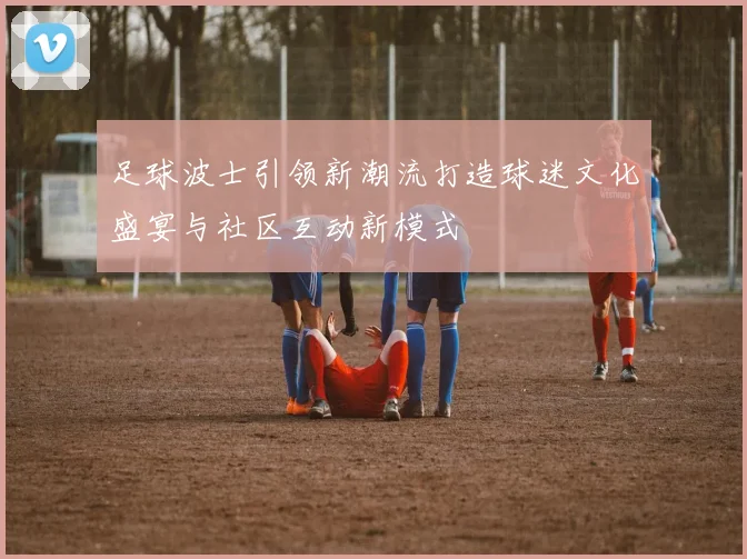 足球波士引领新潮流打造球迷文化盛宴与社区互动新模式
