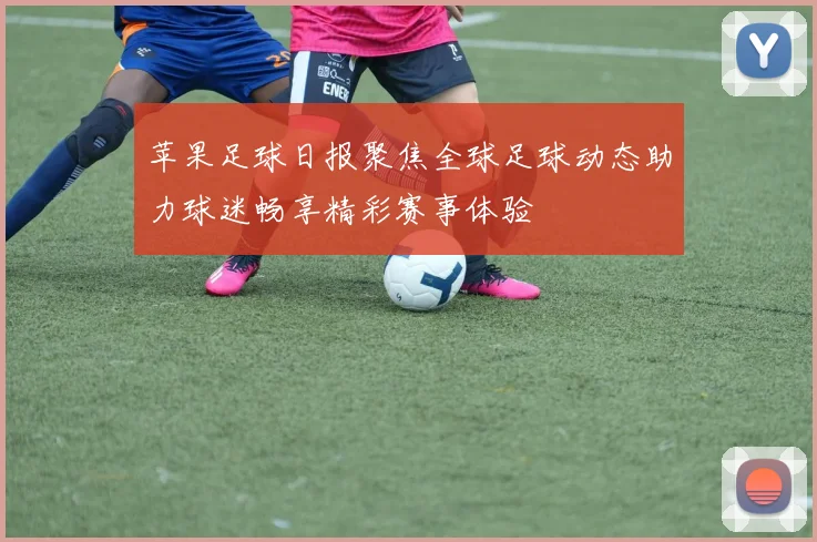 苹果足球日报聚焦全球足球动态助力球迷畅享精彩赛事体验