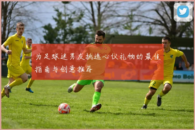 为足球迷男友挑选心仪礼物的最佳指南与创意推荐