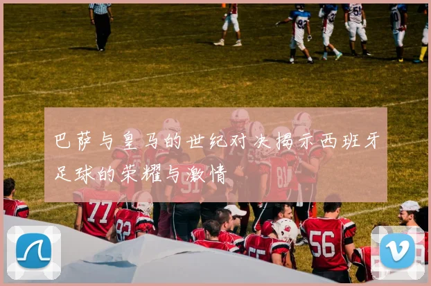 巴萨与皇马的世纪对决揭示西班牙足球的荣耀与激情